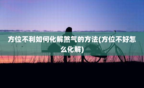 方位不利如何化解煞气的方法(方位不好怎么化解)