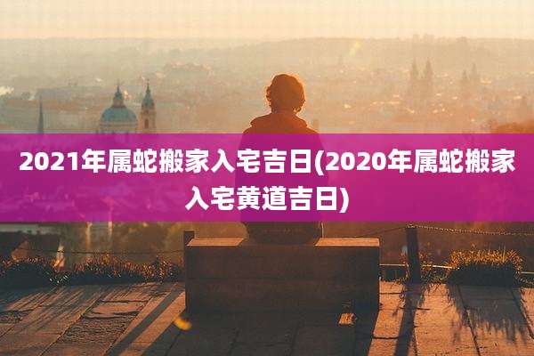 2021年属蛇搬家入宅吉日(2020年属蛇搬家入宅黄道吉日)