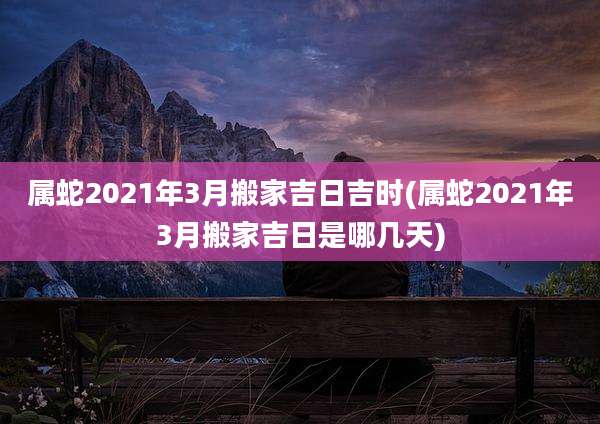 属蛇2021年3月搬家吉日吉时(属蛇2021年3月搬家吉日是哪几天)