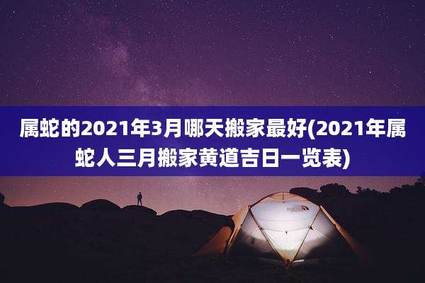 属蛇的2021年3月哪天搬家最好(2021年属蛇人三月搬家黄道吉日一览表)
