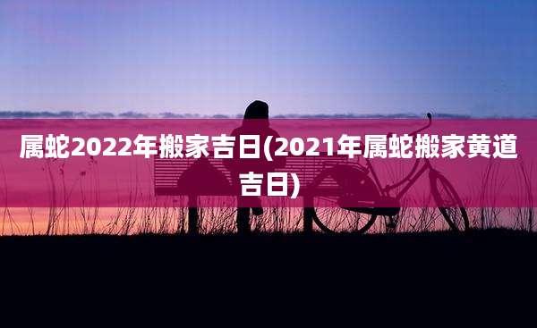 属蛇2022年搬家吉日(2021年属蛇搬家黄道吉日)