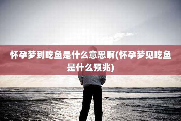 怀孕梦到吃鱼是什么意思啊(怀孕梦见吃鱼是什么预兆)