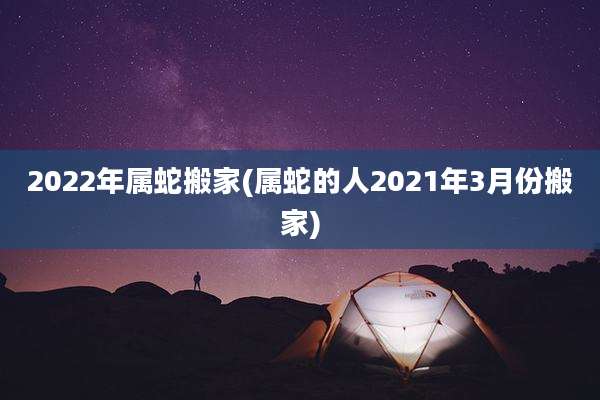 2022年属蛇搬家(属蛇的人2021年3月份搬家)