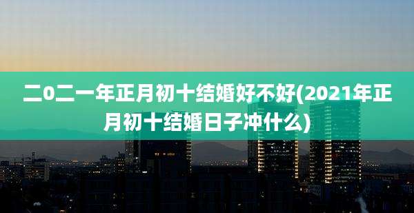 二0二一年正月初十结婚好不好(2021年正月初十结婚日子冲什么)