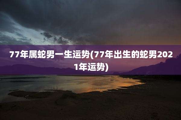 77年属蛇男一生运势(77年出生的蛇男2021年运势)