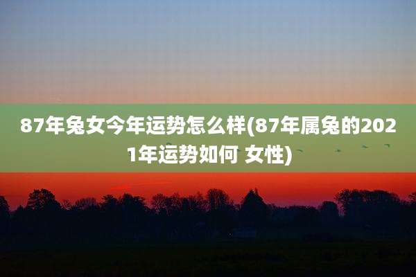 87年兔女今年运势怎么样(87年属兔的2021年运势如何 女性)