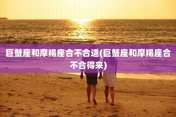 巨蟹座和摩羯座合不合适(巨蟹座和摩羯座合不合得来)