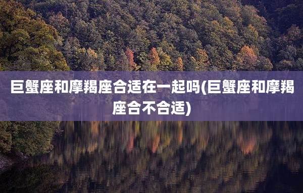 巨蟹座和摩羯座合适在一起吗(巨蟹座和摩羯座合不合适)