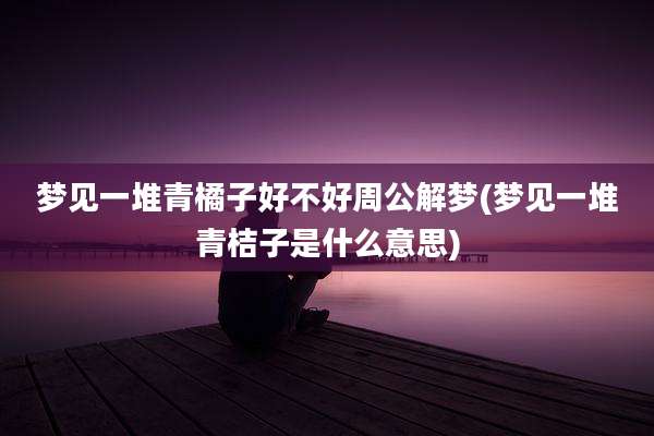 梦见一堆青橘子好不好周公解梦(梦见一堆青桔子是什么意思)
