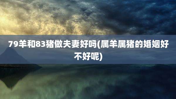 79羊和83猪做夫妻好吗(属羊属猪的婚姻好不好呢)