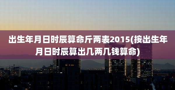 出生年月日时辰算命斤两表2015(按出生年月日时辰算出几两几钱算命)