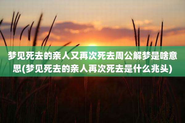 梦见死去的亲人又再次死去周公解梦是啥意思(梦见死去的亲人再次死去是什么兆头)