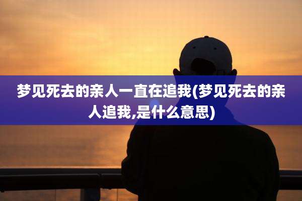 梦见死去的亲人一直在追我(梦见死去的亲人追我,是什么意思)