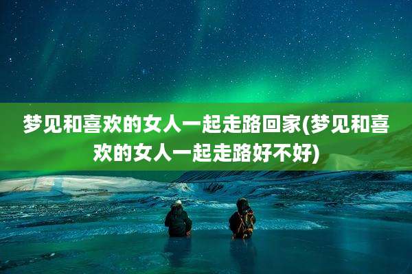 梦见和喜欢的女人一起走路回家(梦见和喜欢的女人一起走路好不好)