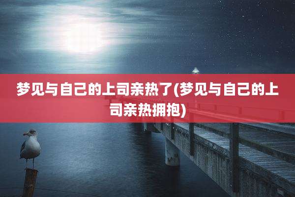 梦见与自己的上司亲热了(梦见与自己的上司亲热拥抱)