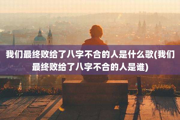 我们最终败给了八字不合的人是什么歌(我们最终败给了八字不合的人是谁)