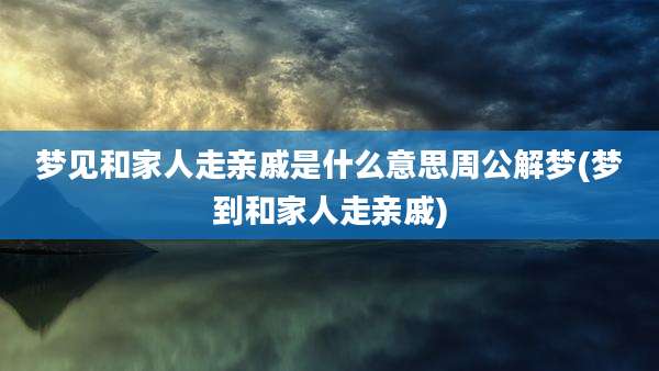 梦见和家人走亲戚是什么意思周公解梦(梦到和家人走亲戚)