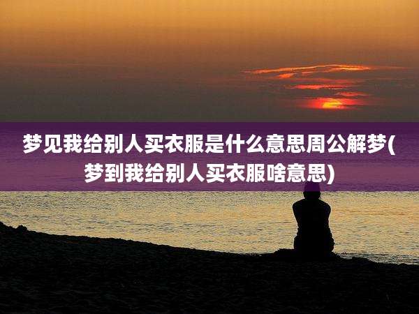 梦见我给别人买衣服是什么意思周公解梦(梦到我给别人买衣服啥意思)