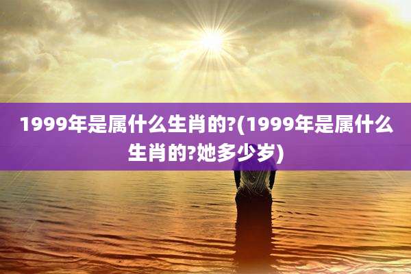 1999年是属什么生肖的?(1999年是属什么生肖的?她多少岁)