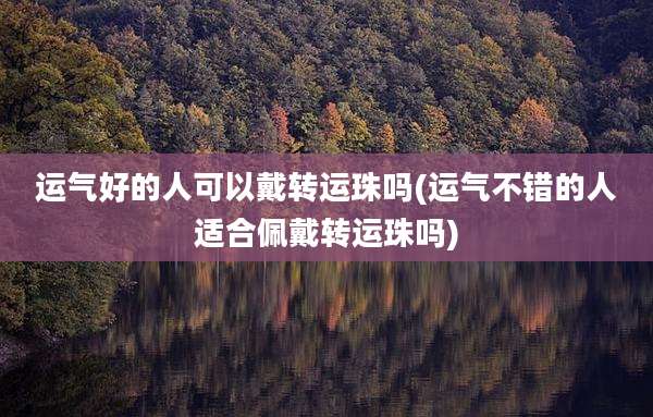 运气好的人可以戴转运珠吗(运气不错的人适合佩戴转运珠吗)