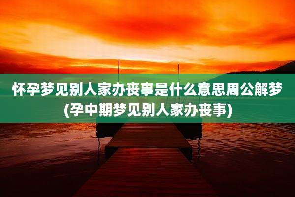 怀孕梦见别人家办丧事是什么意思周公解梦(孕中期梦见别人家办丧事)