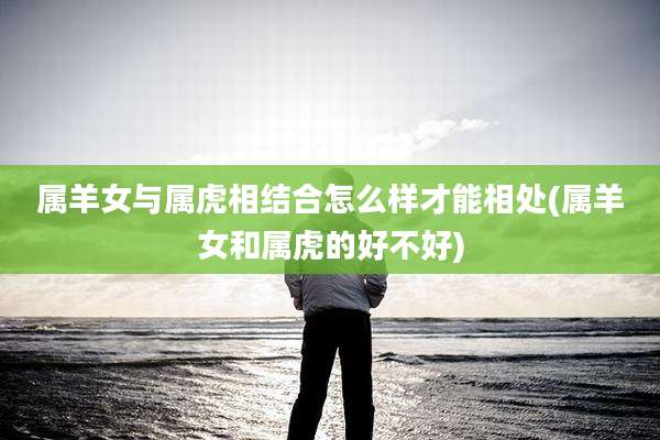 属羊女与属虎相结合怎么样才能相处(属羊女和属虎的好不好)
