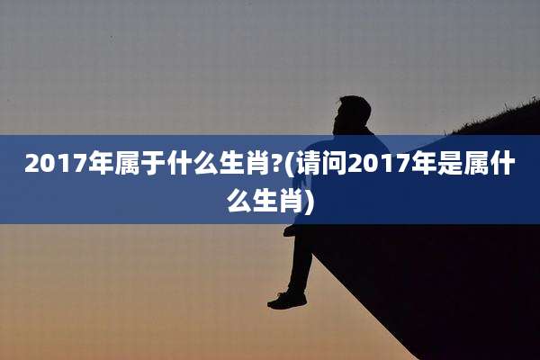 2017年属于什么生肖?(请问2017年是属什么生肖)
