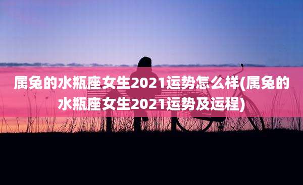 属兔的水瓶座女生2021运势怎么样(属兔的水瓶座女生2021运势及运程)