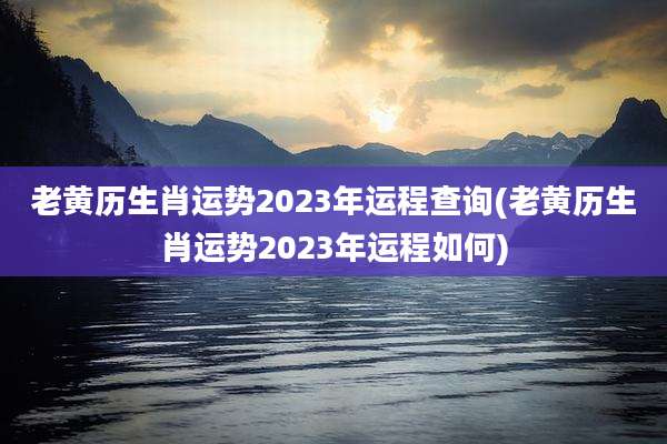 老黄历生肖运势2023年运程查询(老黄历生肖运势2023年运程如何)