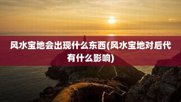 风水宝地会出现什么东西(风水宝地对后代有什么影响)