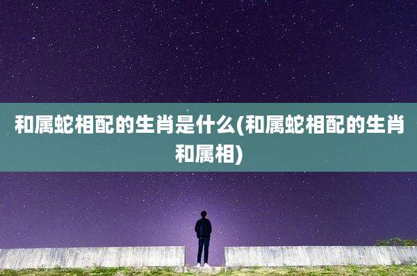 和属蛇相配的生肖是什么(和属蛇相配的生肖和属相)