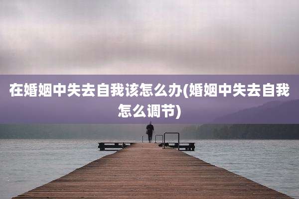 在婚姻中失去自我该怎么办(婚姻中失去自我怎么调节)