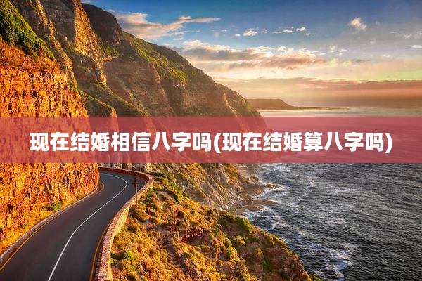 现在结婚相信八字吗(现在结婚算八字吗)