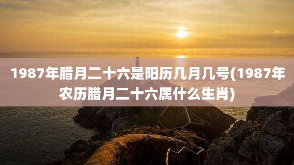 1987年腊月二十六是阳历几月几号(1987年农历腊月二十六属什么生肖)