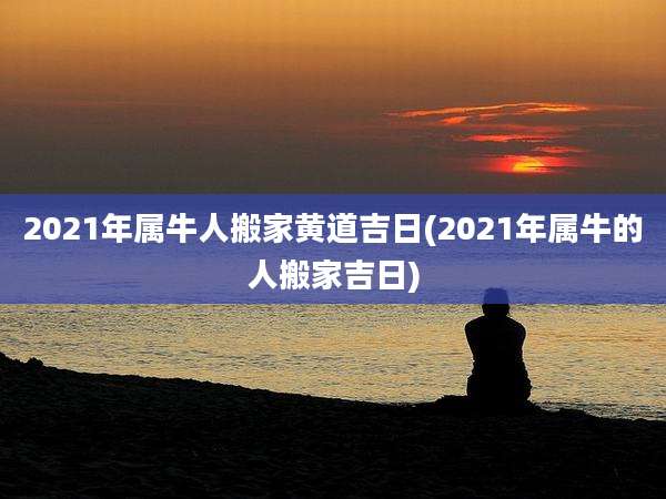 2021年属牛人搬家黄道吉日(2021年属牛的人搬家吉日)