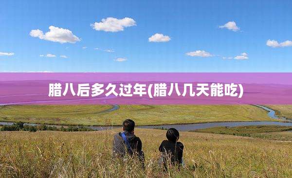 腊八后多久过年(腊八几天能吃)