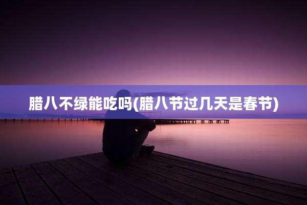 腊八不绿能吃吗(腊八节过几天是春节)