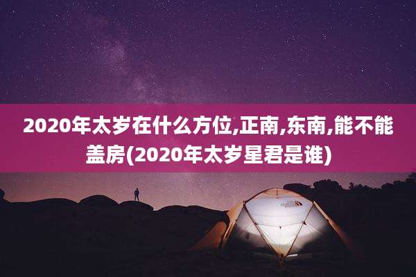2020年太岁在什么方位,正南,东南,能不能盖房(2020年太岁星君是谁)