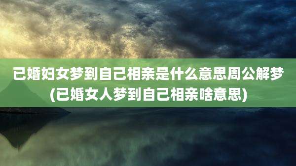 已婚妇女梦到自己相亲是什么意思周公解梦(已婚女人梦到自己相亲啥意思)