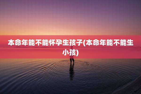 本命年能不能怀孕生孩子(本命年能不能生小孩)