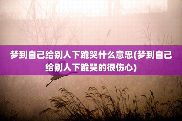 梦到自己给别人下跪哭什么意思(梦到自己给别人下跪哭的很伤心)