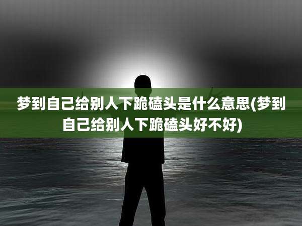 梦到自己给别人下跪磕头是什么意思(梦到自己给别人下跪磕头好不好)