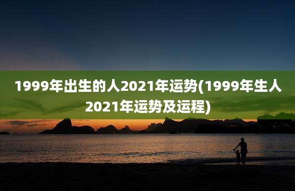 1999年出生的人2021年运势(1999年生人2021年运势及运程)