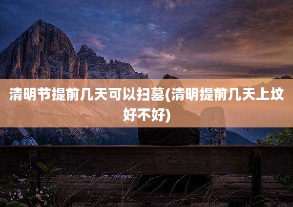 清明节提前几天可以扫墓(清明提前几天上坟好不好)