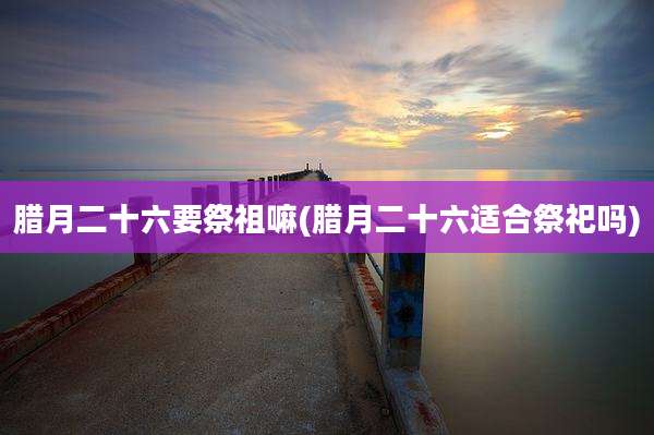 腊月二十六要祭祖嘛(腊月二十六适合祭祀吗)