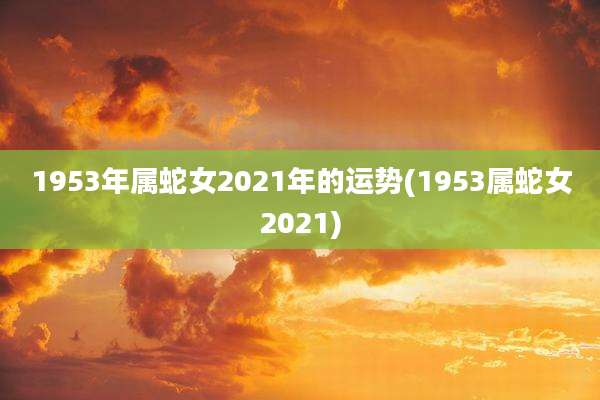 1953年属蛇女2021年的运势(1953属蛇女2021)