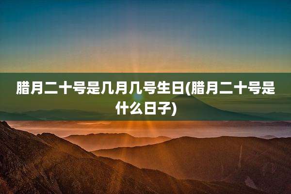 腊月二十号是几月几号生日(腊月二十号是什么日子)
