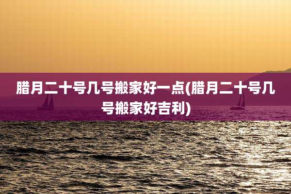 腊月二十号几号搬家好一点(腊月二十号几号搬家好吉利)