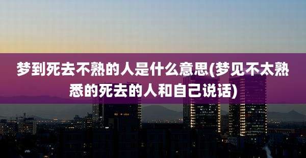 梦到死去不熟的人是什么意思(梦见不太熟悉的死去的人和自己说话)