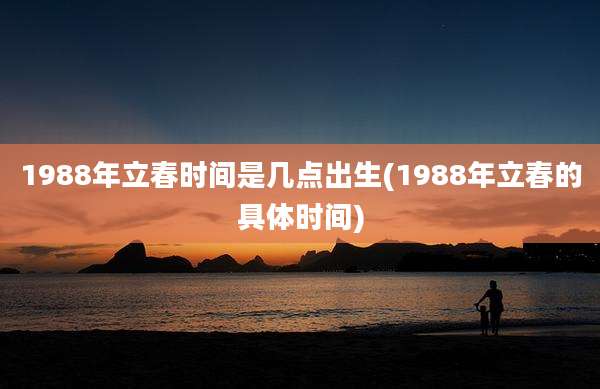 1988年立春时间是几点出生(1988年立春的具体时间)